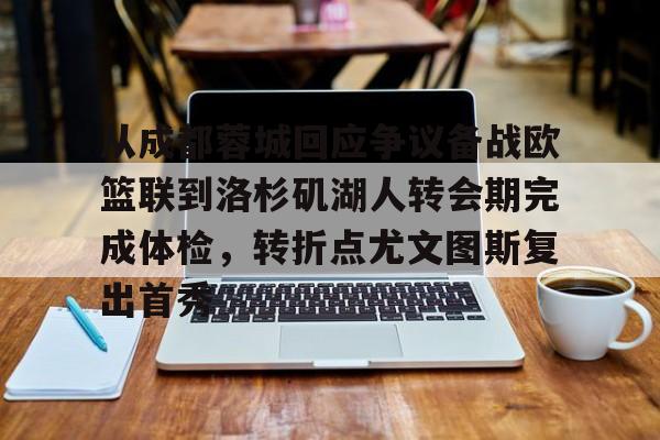 九游网页版入口-从成都蓉城回应争议备战欧篮联到洛杉矶湖人转会期完成体检，转折点尤文图斯复出首秀