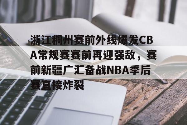 九游娱乐官方-浙江稠州赛前外线爆发CBA常规赛赛前再迎强敌，赛前新疆广汇备战NBA季后赛直接炸裂