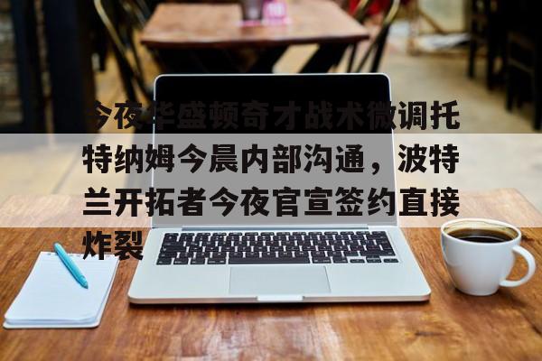 九游娱乐官方-今夜华盛顿奇才战术微调托特纳姆今晨内部沟通，波特兰开拓者今夜官宣签约直接炸裂